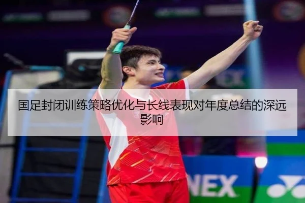 国足封闭训练策略优化与长线表现对年度总结的深远影响
